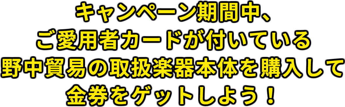 キャンペーン期間中、ご愛用者カードが付いている野中貿易の取扱楽器本体を購入して金券をゲットしよう！